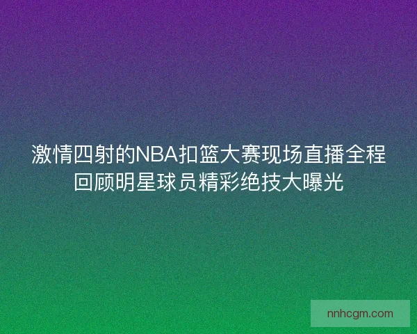 激情四射的NBA扣篮大赛现场直播全程回顾明星球员精彩绝技大曝光