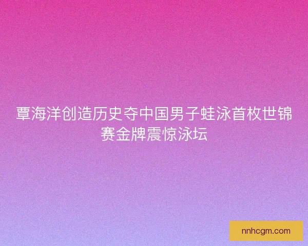 覃海洋创造历史夺中国男子蛙泳首枚世锦赛金牌震惊泳坛