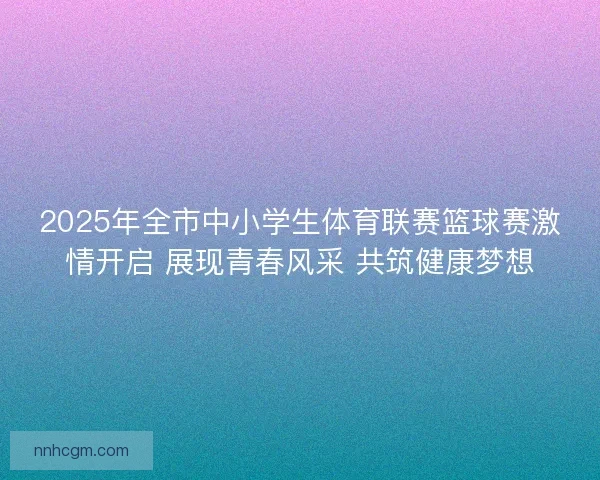 2025年全市中小学生体育联赛篮球赛激情开启 展现青春风采 共筑健康梦想