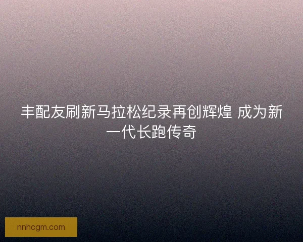 丰配友刷新马拉松纪录再创辉煌 成为新一代长跑传奇