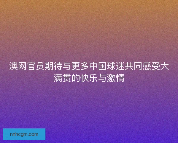 澳网官员期待与更多中国球迷共同感受大满贯的快乐与激情