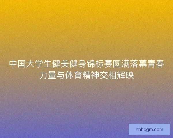 中国大学生健美健身锦标赛圆满落幕青春力量与体育精神交相辉映