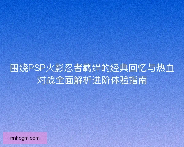 围绕PSP火影忍者羁绊的经典回忆与热血对战全面解析进阶体验指南